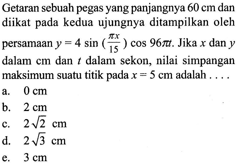 Getaran sebuah pegas yang panjangnya  60 cm  dan diikat pada kedua ujungnya ditampilkan oleh persamaan  y=4 sin (pi x/15) cos 96 pi t . Jika  x  dan  y  dalam  cm  dan  t  dalam sekon, nilai simpangan maksimum suatu titik pada  x=5 cm  adalah  ...  