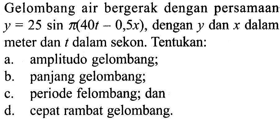 Gelombang air bergerak dengan persamaan  y=25 sin pi(40t-0,5 x), dengan  y  dan  x  dalam meter dan  t  dalam sekon. Tentukan:
a. amplitudo gelombang;
b. panjang gelombang;
c. periode felombang; dan
d. cepat rambat gelombang.