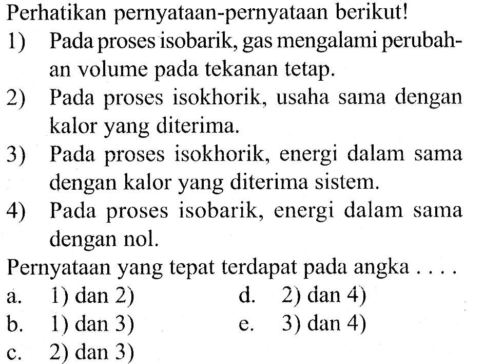 Perhatikan pernyataan-pernyataan berikut! 1) Pada proses isobarik, gas mengalami perubahan volume pada tekanan tetap. 2) Pada proses isokhorik, usaha sama dengan kalor yang diterima. 3) Pada proses isokhorik, energi dalam sama dengan kalor yang diterima sistem. 4) Pada proses isobarik, energi dalam sama dengan nol. Pernyataan yang tepat terdapat pada angka .... a. 1) dan 2) b. 1) dan 3) c. 2) dan 3) d. 2) dan 4) e. 3) dan 4)