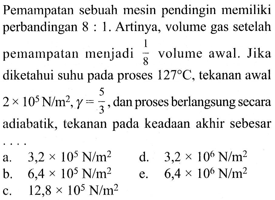 Pemampatan sebuah mesin pendingin memiliki perbandingan 8:1. Artinya, volume gas setelah pemampatan menjadi 1/8 volume awal. Jika diketahui suhu pada proses 127C, tekanan awal 2x10^5 N/m^2, gamma=5/3 , dan proses berlangsung secara adiabatik, tekanan pada keadaan akhir sebesar..