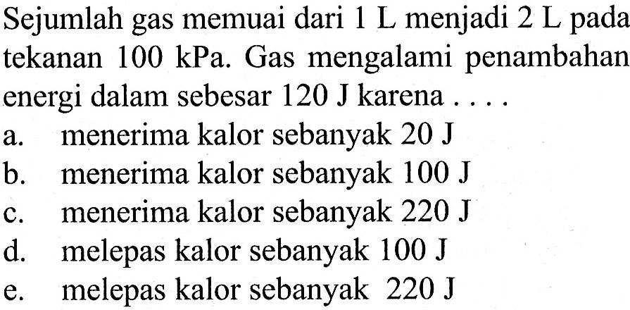 Sejumlah gas memuai dari 1 L menjadi 2 L pada
tekanan 100 kPa. Gas mengalami penambahan
energi dalam sebesar 120 J karena  .... 
a. menerima kalor sebanyak  20 J 
b. menerima kalor sebanyak  100 J 
c. menerima kalor sebanyak  220 J 
d. melepas kalor sebanyak  100 J 
e. melepas kalor sebanyak  220 J 