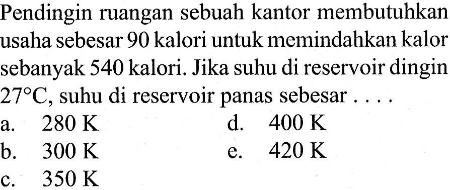 Pendingin ruangan sebuah kantor membutuhkan usaha sebesar 90 kalori untuk memindahkan kalor sebanyak 540 kalori. Jika suhu di reservoir dingin 27 C, suhu di reservoir panas sebesar ....
