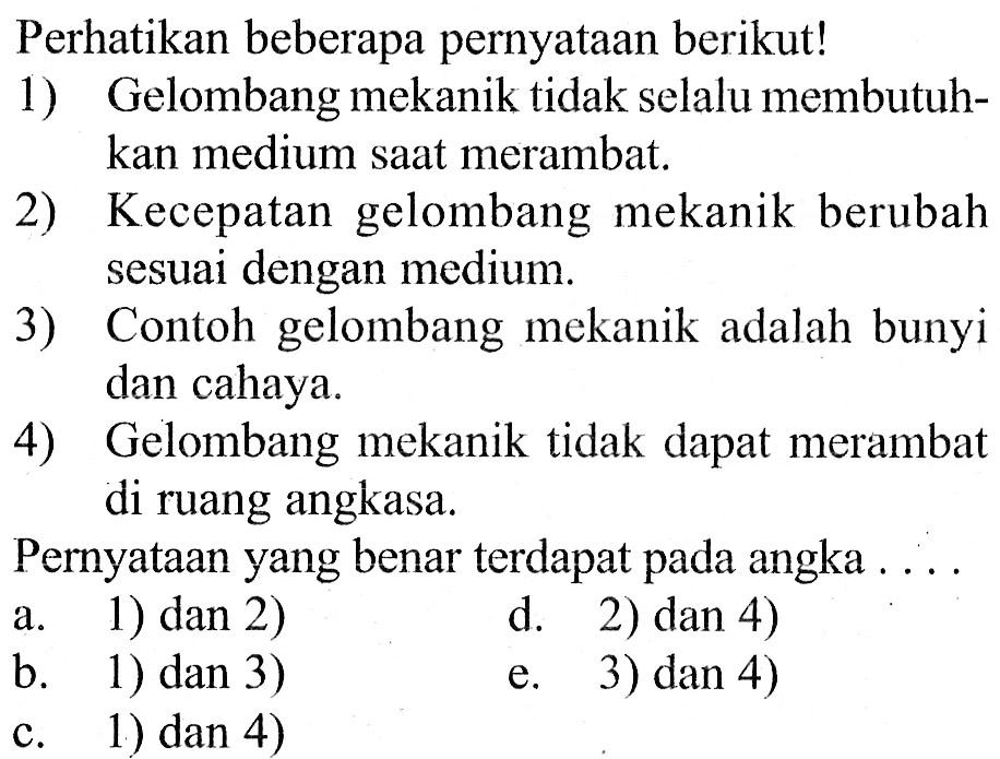 Perhatikan beberapa pernyataan berikut!1) Gelombang mekanik tidak selalu membutuhkan medium saat merambat.2) Kecepatan gelombang mekanik berubah sesuai dengan medium.3) Contoh gelombang mekanik adalah bunyi dan cahaya.4) Gelombang mekanik tidak dapat merambat di ruang angkasa.Pernyataan yang benar terdapat pada angka ....