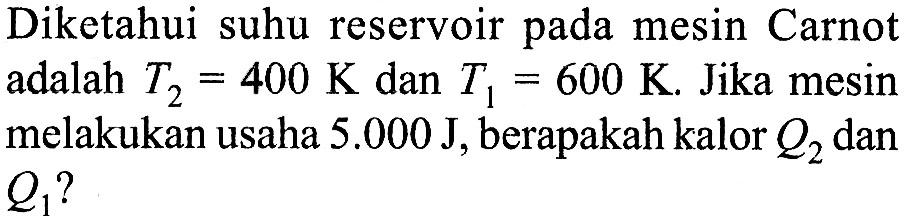 Diketahui suhu reservoir pada mesin Carnot adalah T2 = 400 K dan T1 = 600 K. Jika mesin melakukan usaha 5.000 J, berapakah kalor Q2 dan Q1 ?