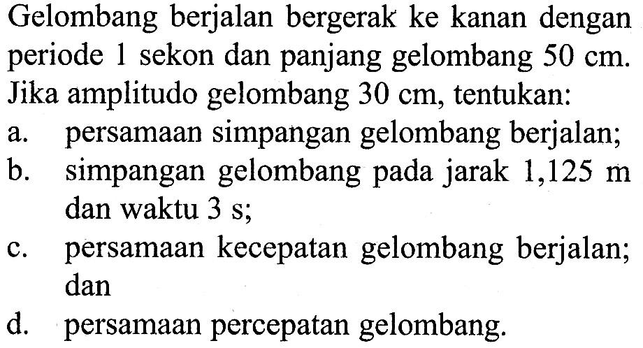 Gelombang berjalan bergerak ke kanan dengan periode 1 sekon dan panjang gelombang 50 cm. Jika amplitudo gelombang 30 cm, tentukan: a. persamaan simpangan gelombang berjalan; b. simpangan gelombang pada jarak 1,125 m dan waktu 3 s; c. persamaan kecepatan gelombang berjalan; dan d. persamaan percepatan gelombang. 