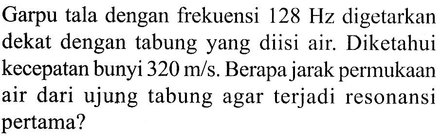 Garpu tala dengan frekuensi  128 Hz  digetarkan dekat dengan tabung yang diisi air. Diketahui kecepatan bunyi  320 m / s . Berapa jarak permukaan air dari ujung tabung agar terjadi resonansi pertama?