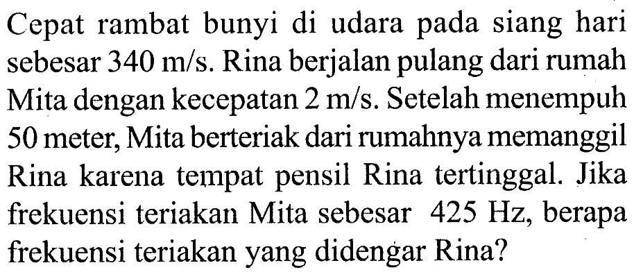 Cepat rambat bunyi di udara pada siang hari sebesar 340 m/s. Rina berjalan pulang dari rumah Mita dengan kecepatan 2 m/s. Setelah menempuh 50 meter, Mita berteriak dari rumahnya memanggil Rina karena tempat pensil Rina tertinggal. Jika frekuensi teriakan Mita sebesar  425 Hz , berapa frekuensi teriakan yang didengar Rina?