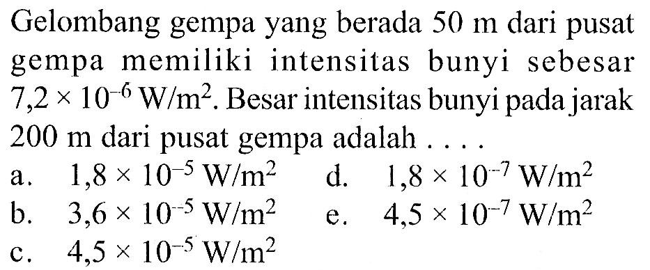 Gelombang gempa yang berada 50 m dari pusat gempa memiliki intensitas bunyi sebesar 7,2 x 10^(-6) W/m^2. Besar intensitas bunyi pada jarak 200 m dari pusat gempa adalah ....