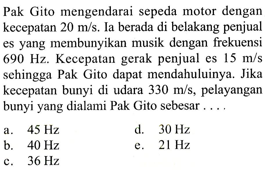 Pak Gito mengendarai sepeda motor dengan kecepatan  20 m/s . Ia berada di belakang penjual es yang membunyikan musik dengan frekuensi  690 Hz . Kecepatan gerak penjual es  15 m/s  sehingga Pak Gito dapat mendahuluinya. Jika kecepatan bunyi di udara  330 m/s , pelayangan bunyi yang dialami Pak Gito sebesar ...