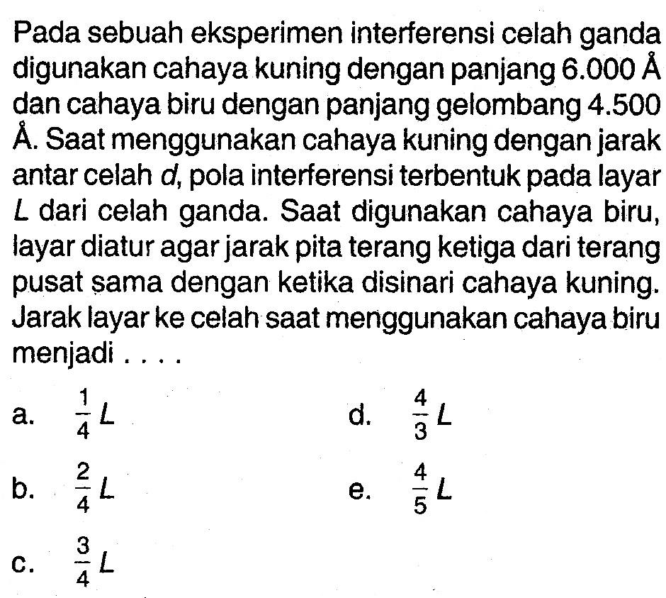 Pada sebuah eksperimen interferensi celah ganda digunakan cahaya kuning dengan panjang 6.000 A dan cahaya biru dengan panjang gelombang 4.500 A. Saat menggunakan cahaya kuning dengan jarak antar celah d, pola interferensi terbentuk pada layar L dari celah ganda. Saat digunakan cahaya biru, layar diatur agar jarak pita terang ketiga dari terang pusat sama dengan ketika disinari cahaya kuning. Jarak layar ke celah saat menggunakan cahaya biru menjadi....   