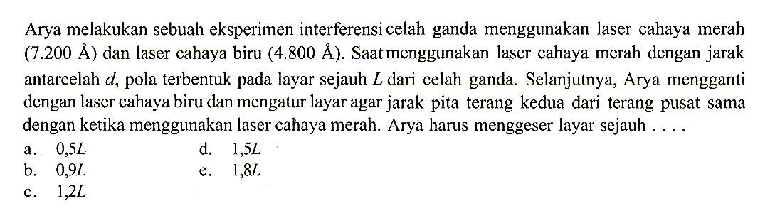 Arya melakukan sebuah eksperimen interferensi celah ganda menggunakan laser cahaya merah  (7.200 \AA)  dan laser cahaya biru  (4.800 \AA) . Saat menggunakan laser cahaya merah dengan jarak antarcelah  d , pola terbentuk pada layar sejauh  L  dari celah ganda. Selanjutnya, Arya mengganti dengan laser cahaya biru dan mengatur layar agar jarak pita terang kedua dari terang pusat sama dengan ketika menggunakan laser cahaya merah. Arya harus menggeser layar sejauh  ... . 
