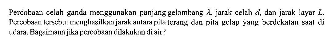 Percobaan celah ganda menggunakan panjang gelombang  lambda, jarak celah d, dan jarak layar L. Percobaan tersebut menghasilkan jarak antara pita terang dan pita gelap yang berdekatan saat di udara. Bagaimana jika percobaan dilakukan di air?