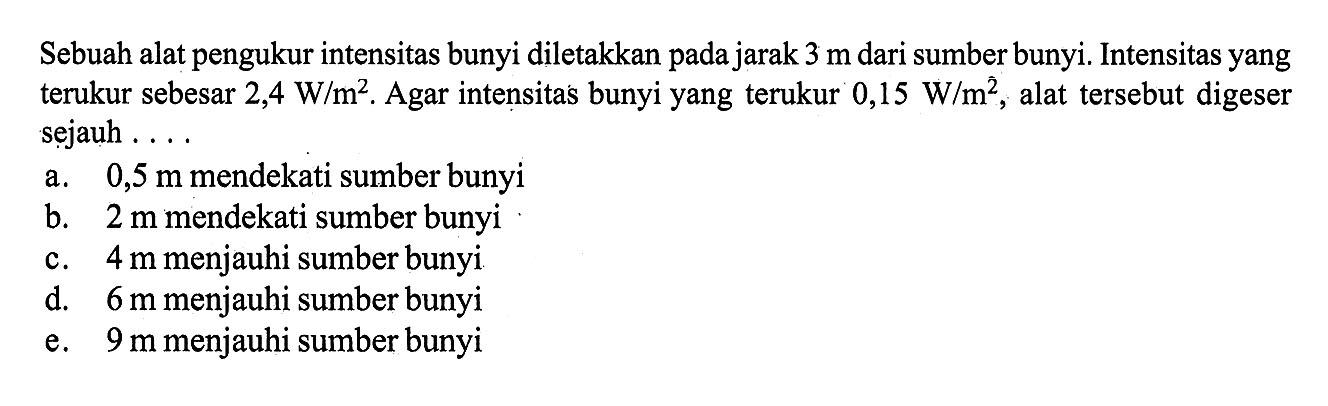 Sebuah alat pengukur intensitas bunyi diletakkan pada jarak 3 m dari sumber bunyi. Intensitas yang terukur sebesar 2,4 W/m^2. Agar intensitas bunyi yang terukur 0,15 W/m^2, alat tersebut digeser sejauh ...a.  0,5 m mendekati sumber bunyi
b.  2 m mendekati sumber bunyi
c.  4 m menjauhi sumber bunyi
d.  6 m menjauhi sumber bunyi
e.  9 m menjauhi sumber bunyi