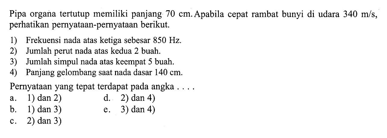 Pipa organa tertutup memiliki panjang 70 cm. Apabila cepat rambat bunyi di udara 340 m/s, perhatikan pernyataan-pernyataan berikut.1) Frekuensi nada atas ketiga sebesar 850 Hz.2) Jumlah perut nada atas kedua 2 buah.3) Jumlah simpul nada atas keempat 5 buah.4) Panjang gelombang saat nada dasar 140 cm.Pernyataan yang tepat terdapat pada angka ....a. 1) dan 2)d. 2) dan 4)b. 1) dan 3)e. 3) dan 4)c. 2) dan 3)