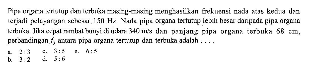 Pipa organa tertutup dan terbuka masing-masing menghasilkan frekuensi nada atas kedua dan terjadi pelayangan sebesar 150 Hz. Nada pipa organa tertutup lebih besar dari pada pipa organa terbuka. Jika cepat rambat bunyi di udara 340 m/s dan panjang pipa organa terbuka  68 cm, perbandingan f2 antara pipa organa tertutup dan terbuka adalah ....