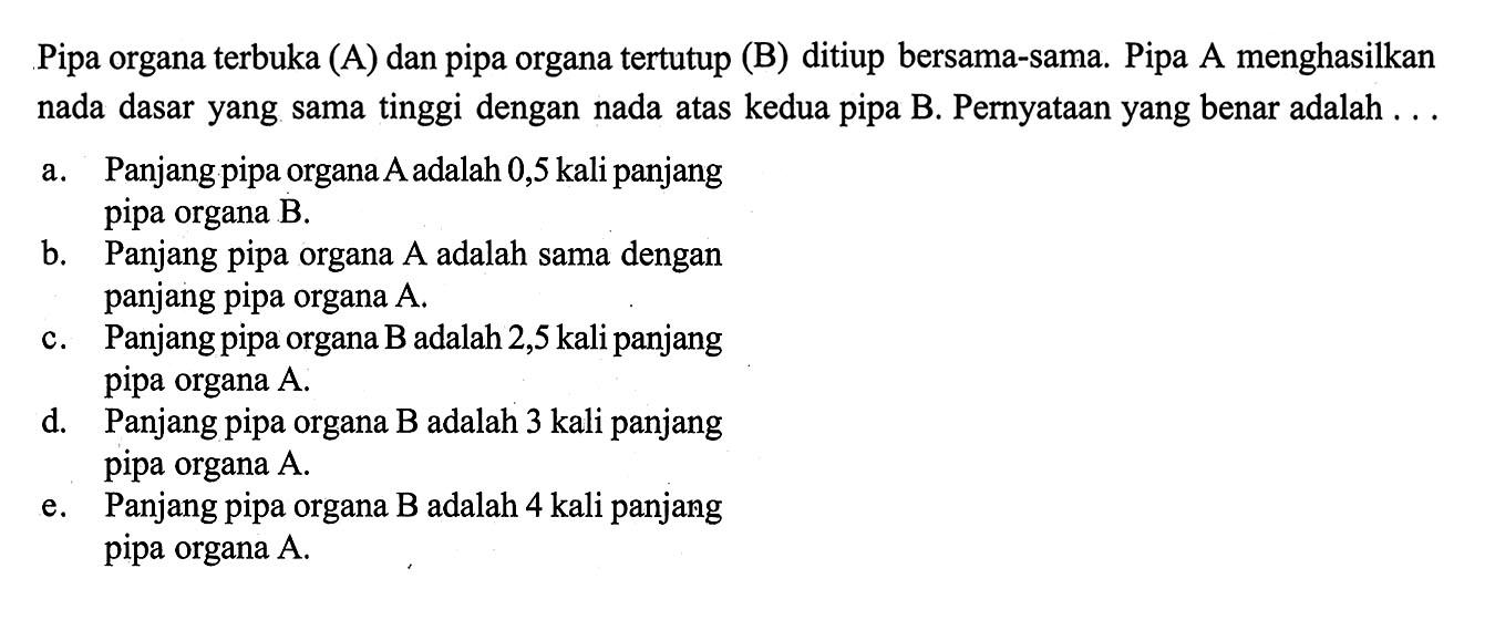 Pipa organaterbuka (A) dan pipa organatertutup (B) ditiup bersama-sama. Pipa A menghasilkan nada dasar yang sama tinggi dengan nada atas kedua pipa B. Pernyataan yang benar adalah ...a. Panjang pipa organa A adalah 0,5 kali panjang pipa organa  B .b. Panjang pipa organa A adalah sama dengan panjang pipa organa  A .c. Panjang pipa organa  B  adalah 2,5 kali panjang pipa organa  A .d. Panjang pipa organa B adalah 3 kali panjang pipa organa  A .e. Panjang pipa organa B adalah 4 kali panjang pipa organa  A .