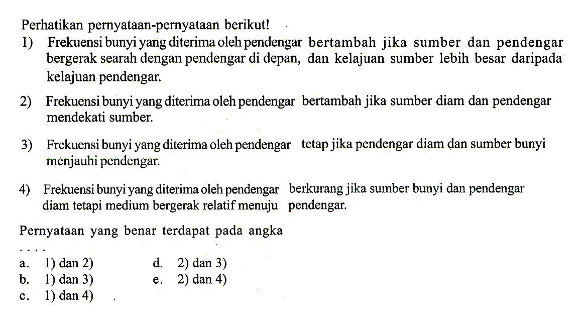 Perhatikan pernyataan-pernyataan berikut!1) Frekuensi bunyi yang diterima oleh pendengar bertambah jika sumber dan pendengar bergerak searah dengan pendengar di depan, dan kelajuan sumber lebih besar daripada kelajuan pendengar.2) Frekuensi bunyi yang diterima oleh pendengar bertambah jika sumber diam dan pendengar mendekati sumber.3) Frekuensi bunyi yang diterima oleh pendengar tetap jika pendengar diam dan sumber bunyi menjauhi pendengar.4) Frekuensi bunyi yang diterima oleh pendengar berkurang jika sumber bunyi dan pendengar diam tetapi medium bergerak relatif menuju pendengar.Pernyataan yang benar terdapat pada angka