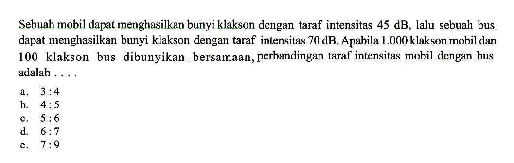 Sebuah mobil dapat menghasilkan bunyi klakson dengan taraf intensitas 45 dB, lalu sebuah bus. dapat menghasilkan bunyi klakson dengan taraf intensitas 70 dB. Apabila 1.000 klakson mobil dan 100 klakson bus dibunyikan bersamaan, perbandingan taraf intensitas mobil dengan bus adalah ...