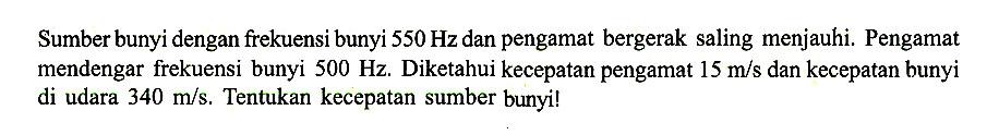 Sumber bunyi dengan frekuensi bunyi  550 Hz dan pengamat bergerak saling menjauhi. Pengamat mendengar frekuensi bunyi 500 Hz. Diketahui kecepatan pengamat 15 m/s dan kecepatan bunyi di udara 340 m/s. Tentukan kecepatan sumber bunyi!