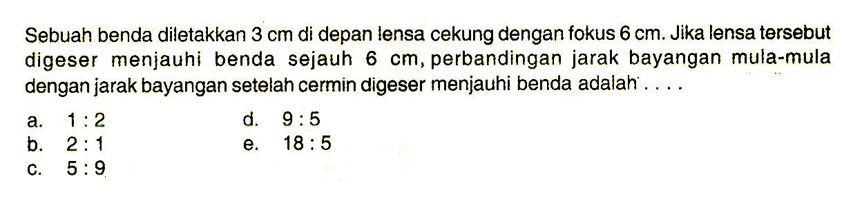 Sebuah benda diletakkan 3 cm di depan lensa cekung dengan fokus 6 cm. Jika lensa tersebut digeser menjauhi benda sejauh 6 cm, perbandingan jarak bayangan mula-mula dengan jarak bayangan setelah cermin digeser menjauhi benda adalah: ... 