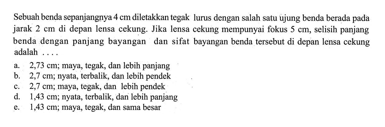 Sebuah benda sepanjangnya 4 cm diletakkan tegak lurus dengan salah satu ujung benda berada pada jarak 2 cm di depan lensa cekung. Jika lensa cekung mempunyai fokus 5 cm, selisih panjang benda dengan panjang bayangan dan sifat bayangan benda tersebut di depan lensa cekung adalah ....