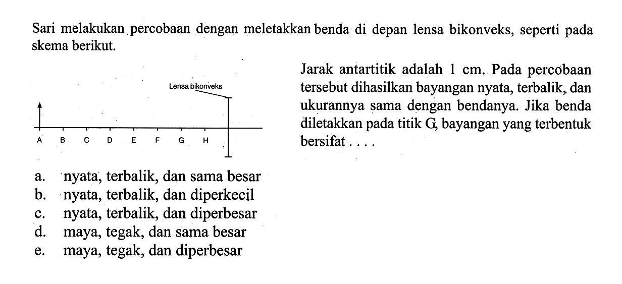 Sari melakukan percobaan dengan meletakkan benda di depan lensa bikonveks, seperti pada skema berikut.Jarak antartitik adalah 1 cm . Pada percobaan tersebut dihasilkan bayangan nyata, terbalik, dan ukurannya sama dengan bendanya. Jika benda diletakkan pada titik G, bayangan yang terbentuk bersifat....