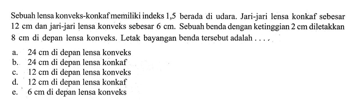 Sebuah lensa konveks-konkaf memiliki indeks 1,5 berada di udara. Jari-jari lensa konkaf sebesar 12 cm dan jari-jari lensa konveks sebesar  6 cm . Sebuah benda dengan ketinggian 2 cm diletakkan 8 cm di depan lensa konveks. Letak bayangan benda tersebut adalah ....