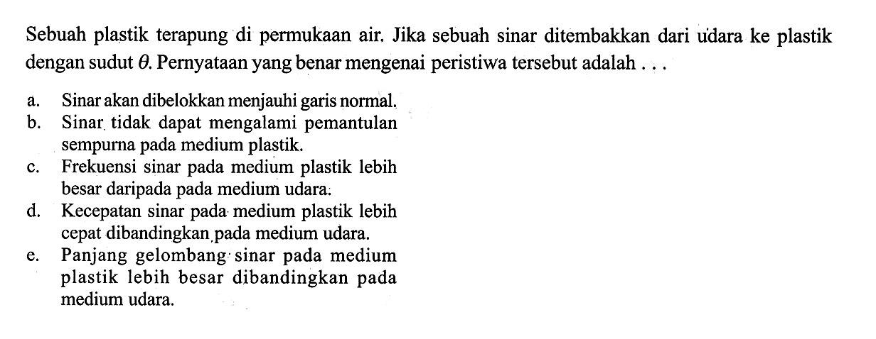 Sebuah plastik terapung di permukaan air. Jika sebuah sinar ditembakkan dari udara ke plastik dengan sudut theta. Pernyataan yang benar mengenai peristiwa tersebut adalah ... a. Sinar akan dibelokkan menjauhi garis normal. b. Sinar tidak dapat mengalami pemantulan sempurna pada medium plastik. c. Frekuensi sinar pada medium plastik lebih besar daripada pada medium udara. d. Kecepatan sinar pada medium plastik lebih cepat dibandingkan pada medium udara. e. Panjang gelombang: sinar pada medium plastik lebih besar dibandingkan pada medium udara. 