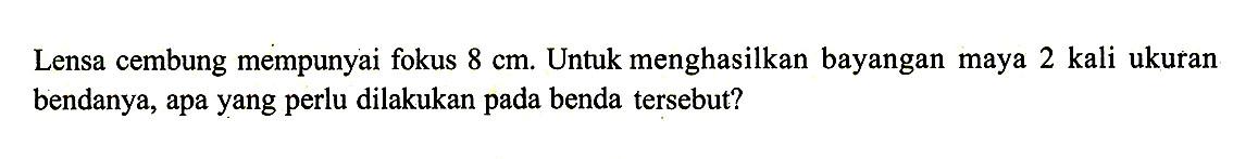 Lensa cembung mempunyai fokus 8 cm. Untuk menghasilkan bayangan maya 2 kali ukuran bendanya, apa yang perlu dilakukan pada benda tersebut? 