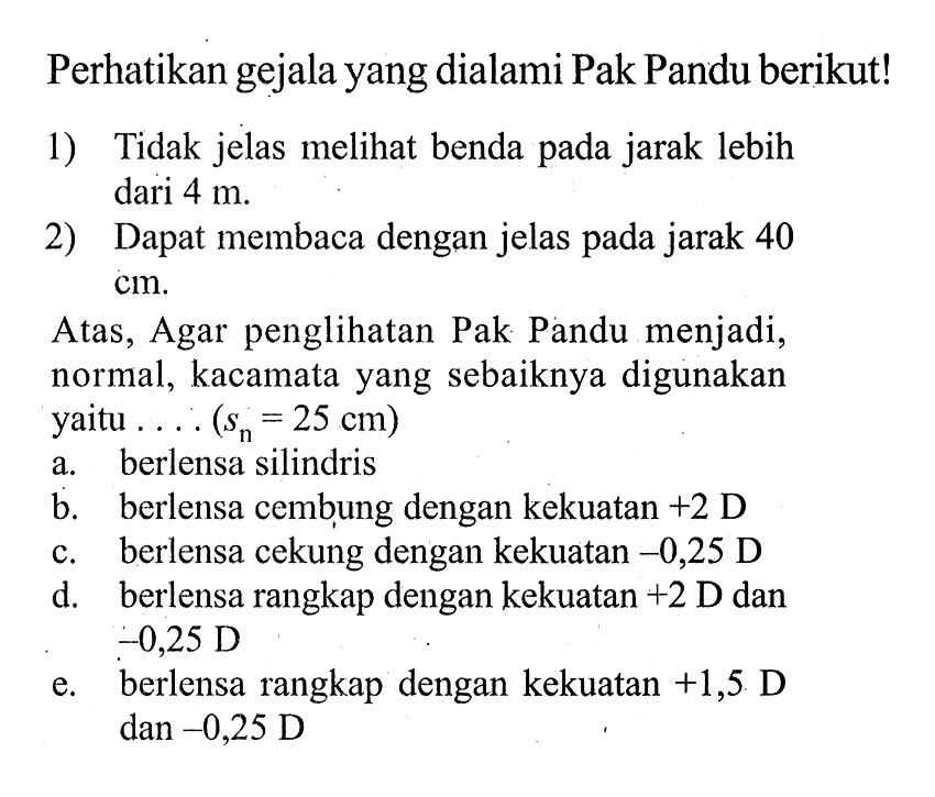 Perhatikan gejala yang dialami Pak Pandu berikut!1) Tidak jelas melihat benda pada jarak lebih dari  4 m .2) Dapat membaca dengan jelas pada jarak 40 cm .Atas, Agar penglihatan Pak Pandu menjadi, normal, kacamata yang sebaiknya digunakan yaitu  ... .(sn=25 cm) a. berlensa silindris
b. berlensa cembung dengan kekuatan +2 D
c. berlensa cekung dengan kekuatan  -0,25  D
d. berlensa rangkap dengan kekuatan  +2  D dan  -0,25 D 
e. berlensa rangkap dengan kekuatan  +1,5 D  dan  -0,25 D 