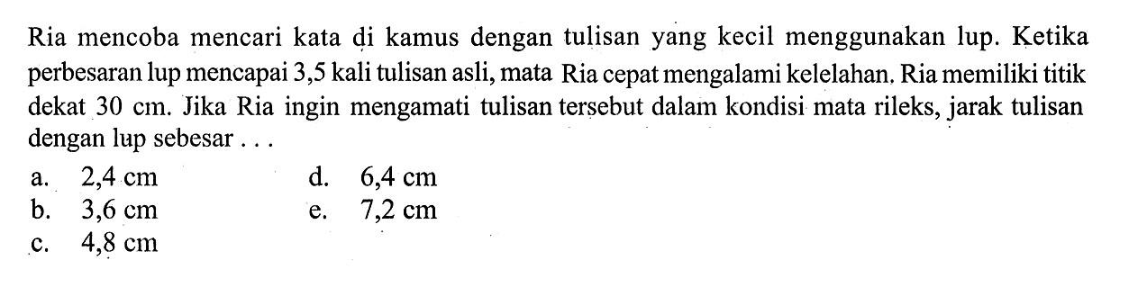 Ria mencoba mencari kata di kamus dengan tulisan yang kecil menggunakan lup. Ketika perbesaran lup mencapai 3,5 kali tulisan asli, mata Ria cepat mengalami kelelahan, Ria memiliki titik dekat  30 cm . Jika Ria ingin mengamati tulisan tersebut dalam kondisi mata rileks, jarak tulisan dengan lup sebesar...