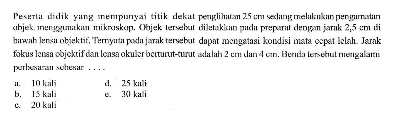 Peserta didik yang mempunyai titik dekat penglihatan 25 cm sedang melakukan pengamatan objek menggunakan mikroskop. Objek tersebut diletakkan pada preparat dengan jarak 2,5 cm di bawah lensa objektif. Ternyata pada jarak tersebut dapat mengatasi kondisi mata cepat lelah. Jarak fokus lensa objektif dan lensa okuler berturut-turut adalah 2 cm dan 4 cm. Benda tersebut mengalami perbesaran sebesar ....