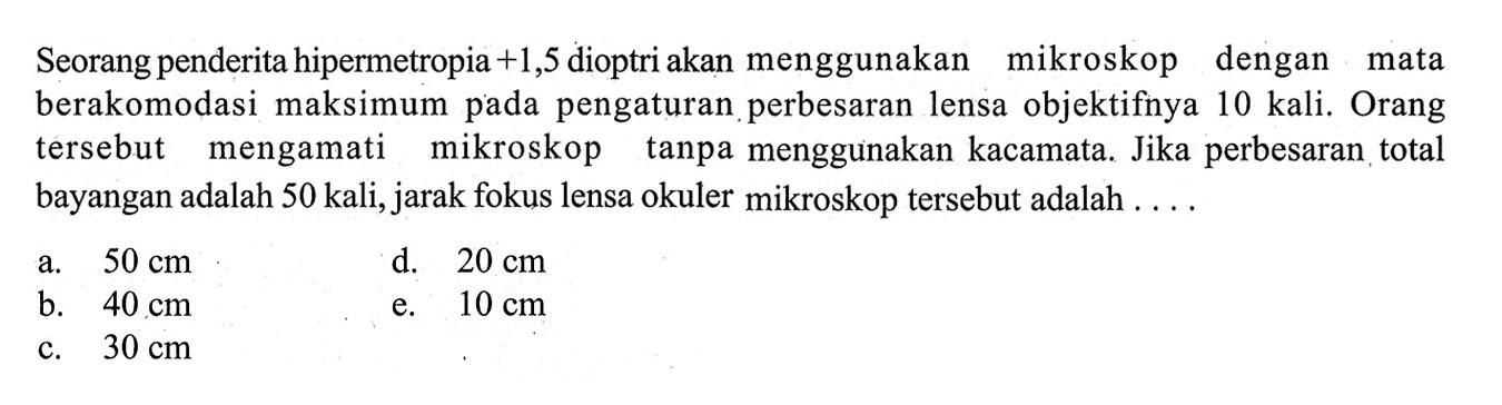 Seorang penderita hipermetropia +1,5 dioptriakan menggunakan mikroskop dengan mata berakomodasi maksimum pada pengaturan perbesaran lensa objektifnya 10 kali. Orang tersebut mengamati mikroskop tanpa menggunakan kacamata. Jika perbesaran total bayangan adalah 50 kali, jarak fokus lensa okuler mikroskop tersebut adalah .... 
