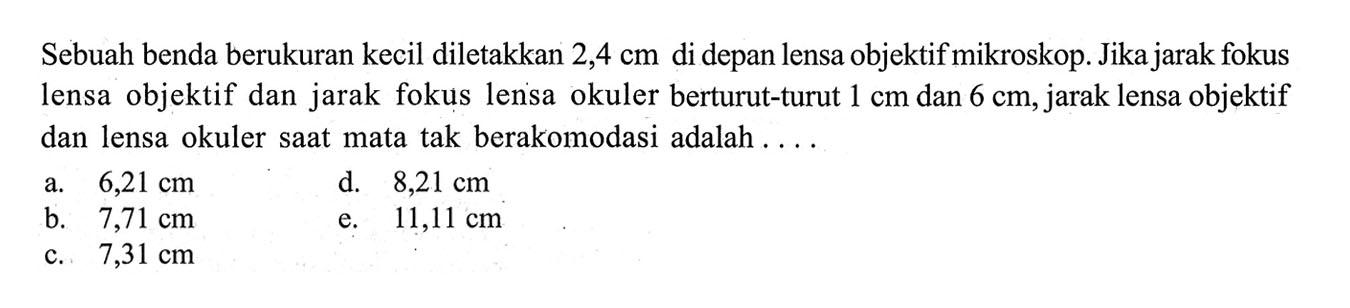 Sebuah benda berukuran kecil diletakkan  2,4 cm  di depan lensa objektif mikroskop. Jika jarak fokus lensa objektif dan jarak fokus lensa okuler berturut-turut  1 cm  dan  6 cm , jarak lensa objektif dan lensa okuler saat mata tak berakomodasi adalah ....a.  6,21 cm d.  8,21 cm b.  7,71 cm e.  11,11 cm c.  7,31 cm 