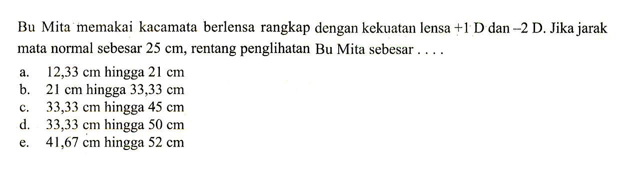 Bu Mita memakai kacamata berlensa rangkap dengan kekuatan lensa +1 D dan -2 D. Jika jarak mata normal sebesar 25 cm, rentang penglihatan Bu Mita sebesar ....