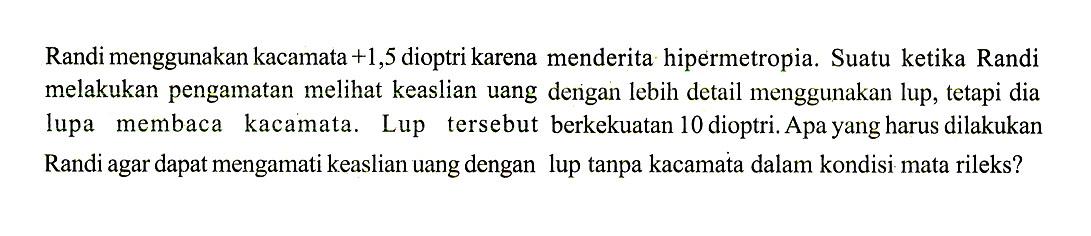 Randi menggunakan kacamata  +1,5  dioptri karena menderita hipermetropia. Suatu ketika Randi melakukan pengamatan melihat keaslian uang dengan lebih detail menggunakan lup, tetapi dia lupa membaca kacamata. Lup tersebut berkekuatan 10 dioptri. Apa yang harus dilakukan Randi agar dapat mengamati keaslian uang dengan lup tanpa kacamata dalam kondisi mata rileks?