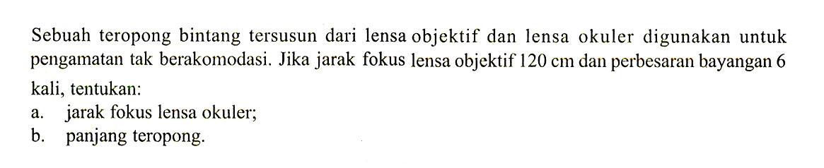 Sebuah teropong bintang tersusun dari lensa objektif dan lensa okuler digunakan untuk pengamatan tak berakomodasi. Jika jarak fokus lensa objektif  120 cm  dan perbesaran bayangan 6 kali, tentukan:a. jarak fokus lensa okuler;b. panjang teropong.