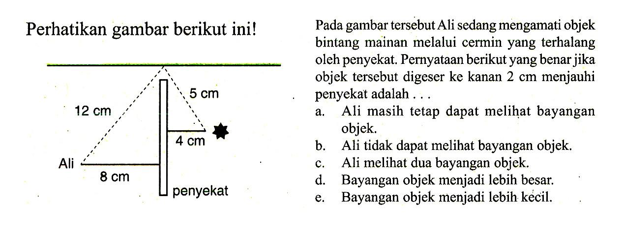 Perhatikan gambar berikut ini! 
12 cm 5 cm 4 cm Ali 8 cm penyekat 
Pada gambar tersebut Ali sedang mengamati objek bintang mainan melalui cermin yang terhalang oleh penyekat. Pernyataan berikut yang benar jika objek tersebut digeser ke kanan 2 cm menjauhi penyekat adalah ... 
a. Ali masih tetap dapat melihat bayangan objek. 
b. Ali tidak dapat melihat bayangan objek. 
c. Ali melihat dua bayangan objek. 
d. Bayangan objek menjadi lebih besar. 
e. Bayangan objek menjadi lebih kecil.