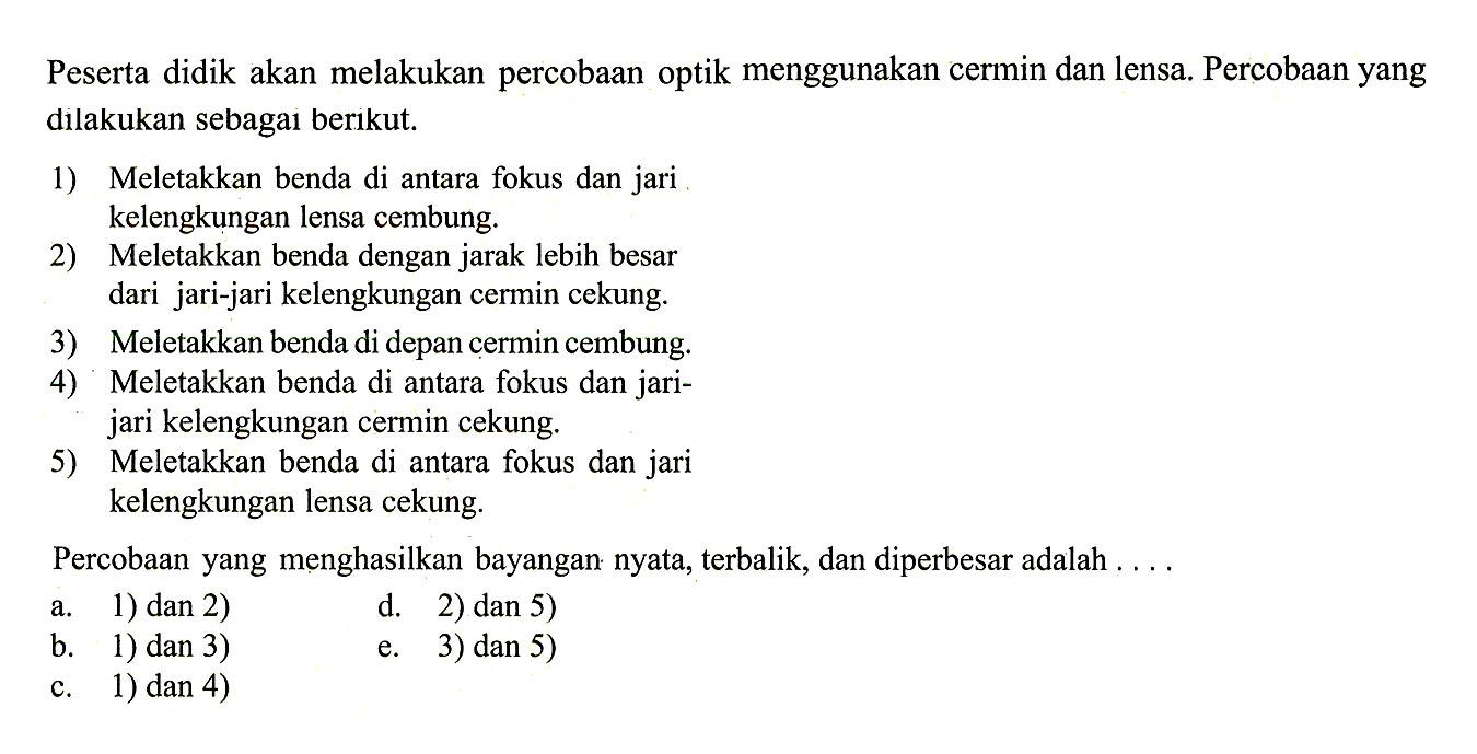 Peserta didik akan melakukan percobaan optik menggunakan cermin dan lensa. Percobaan yang dilakukan sebagai berikut.
1) Meletakkan benda di antara fokus dan jari kelengkungan lensa cembung.
2) Meletakkan benda dengan jarak lebih besar dari jari-jari kelengkungan cermin cekung.
3) Meletakkan benda di depan cermin cembung.
4) Meletakkan benda di antara fokus dan jarijari kelengkungan cermin cekung.
5) Meletakkan benda di antara fokus dan jari kelengkungan lensa cekung.
Percobaan yang menghasilkan bayangan nyata, terbalik, dan diperbesar adalah ....