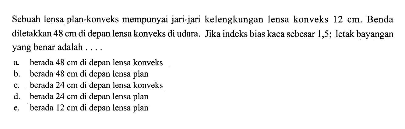 Sebuah lensa plan-konveks mempunyai jari-jari kelengkungan lensa konveks  12 cm . Benda diletakkan  48 cm  di depan lensa konveks di udara. Jika indeks bias kaca sebesar 1,5; letak bayangan yang benar adalah ....a. berada  48 cm  di depan lensa konveks 
b. berada  48 cm  di depan lensa plan 
c. berada  24 cm  di depan lensa konveks 
d. berada  24 cm  di depan lensa plan 
e. berada  12 cm  di depan lensa plan