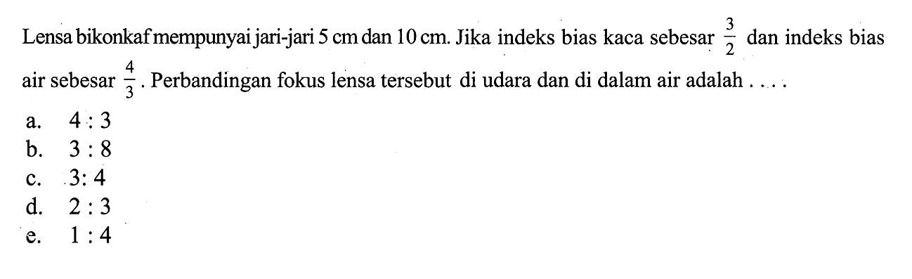 Lensa bikonkaf mempunyai jari-jari  5 cm  dan 10 cm . Jika indeks bias kaca sebesar  3/2  dan indeks bias air sebesar  4/3 . Perbandingan fokus lensa tersebut di udara dan di dalam air adalah .... 