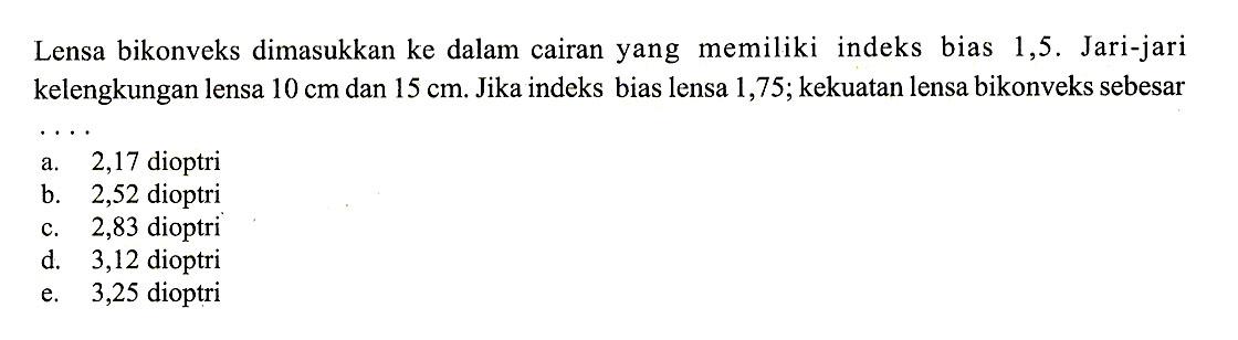 Lensa bikonveks dimasukkan ke dalam cairan yang memiliki indeks bias 1,5. Jari-jari kelengkungan lensa  10 cm  dan  15 cm . Jika indeks bias lensa 1,75 ;  kekuatan lensa bikonveks sebesar .... 