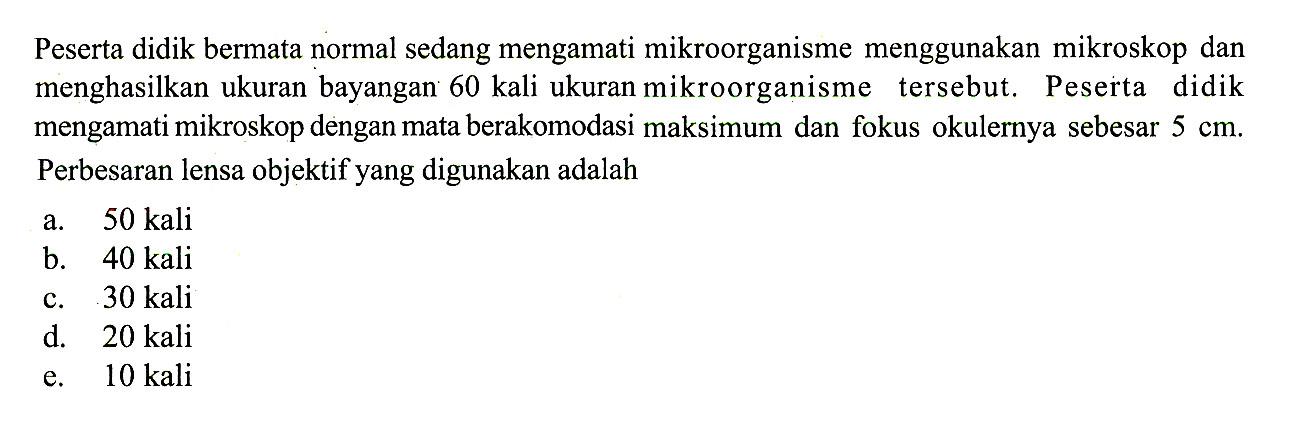 Peserta didik bermata normal sedang mengamati mikroorganisme menggunakan mikroskop dan menghasilkan ukuran bayangan 60 kali ukuran mikroorganisme tersebut. Peserta didik mengamati mikroskop dengan mata berakomodasi maksimum dan fokus okulernya sebesar 5 cm. Perbesaran lensa objektif yang digunakan adalah