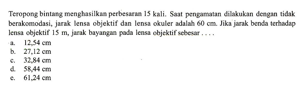 Teropong bintang menghasilkan perbesaran 15 kali. Saat pengamatan dilakukan dengan tidak berakomodasi, jarak lensa objektif dan lensa okuler adalah 60 cm. Jika jarak benda terhadap lensa objektif 15 m, jarak bayangan pada lensa objektif sebesar ... 