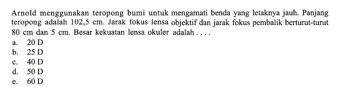 Arnold menggunakan teropong bumi untuk mengamati benda yang letaknya jauh. Panjang teropong adalah 102,5 cm. Jarak fokus lensa objektif dan jarak fokus pembalik berturut-turut 80 cm dan 5 cm. Besar kekuatan lensa okuler adalah .... 