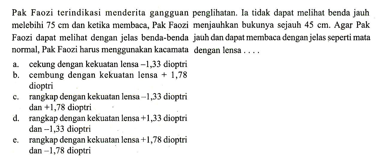 Pak Faozi terindikasi menderita gangguan penglihatan. Ia tidak dapat melihat benda jauh melebihi 75 cm dan ketika membaca, Pak Faozi menjauhkan bukunya sejauh 45 cm. Agar Pak Faozi dapat melihat dengan jelas benda-benda jauh dan dapat membaca dengan jelas seperti mata normal, Pak Faozi harus menggunakan kacamata dengan lensa ....