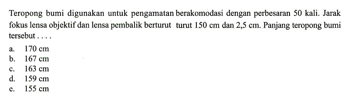 Teropong bumi digunakan untuk pengamatan berakomodasi dengan perbesaran  50 kali . Jarak fokus lensa objektif dan lensa pembalik berturut turut  150 cm  dan  2,5 cm . Panjang teropong bumi tersebut ....