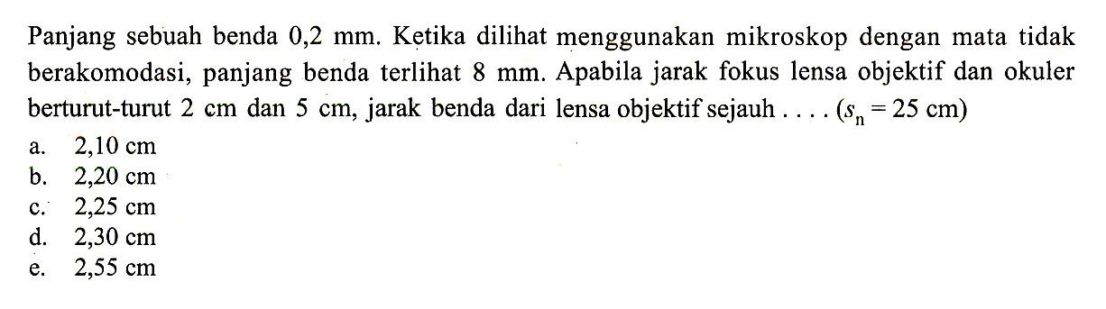 Panjang sebuah benda  0,2 mm . Ketika dilihat menggunakan mikroskop dengan mata tidak berakomodasi, panjang benda terlihat  8 mm . Apabila jarak fokus lensa objektif dan okuler berturut-turut  2 cm  dan  5 cm , jarak benda dari lensa objektif sejauh ... (sn=25 cm)