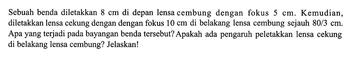 Sebuah benda diletakkan  8 cm  di depan lensa cembung dengan fokus  5 cm . Kemudian, diletakkan lensa cekung dengan dengan fokus  10 cm  di belakang lensa cembung sejauh  80 / 3 cm . Apa yang terjadi pada bayangan benda tersebut? Apakah ada pengaruh peletakkan lensa cekung di belakang lensa cembung? Jelaskan!