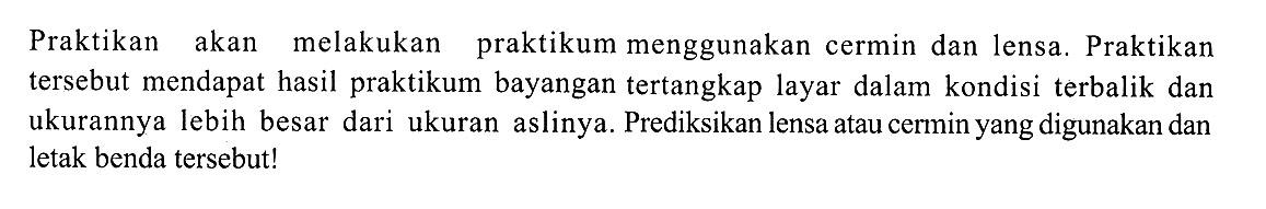 Praktikan akan melakukan praktikum menggunakan cermin dan lensa. Praktikan tersebut mendapat hasil praktikum bayangan tertangkap layar dalam kondisi terbalik dan ukurannya lebih besar dari ukuran aslinya. Prediksikan lensa atau cermin yang digunakan dan letak benda tersebut!